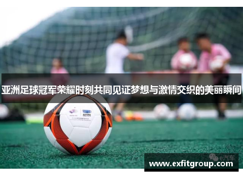 亚洲足球冠军荣耀时刻共同见证梦想与激情交织的美丽瞬间