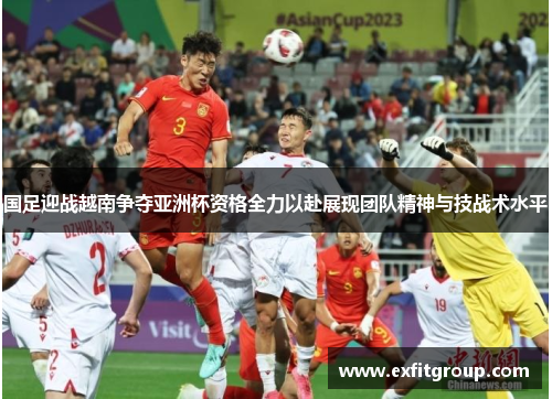 国足迎战越南争夺亚洲杯资格全力以赴展现团队精神与技战术水平
