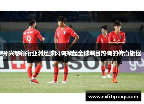 孙兴慜领衔亚洲足球风潮掀起全球瞩目热潮的传奇旅程