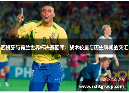 西班牙与荷兰世界杯决赛回顾：战术较量与历史瞬间的交汇