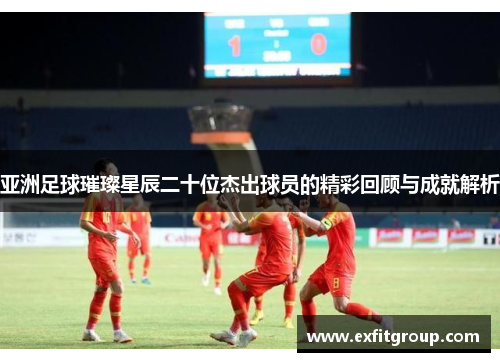 亚洲足球璀璨星辰二十位杰出球员的精彩回顾与成就解析
