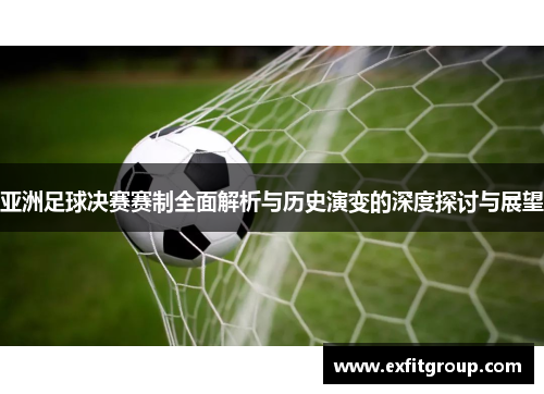 亚洲足球决赛赛制全面解析与历史演变的深度探讨与展望